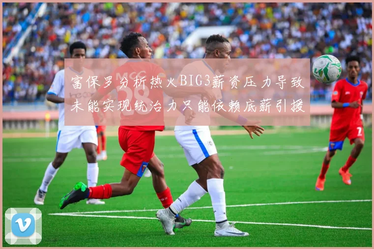 富保罗分析热火BIG3薪资压力导致未能实现统治力只能依赖底薪引援