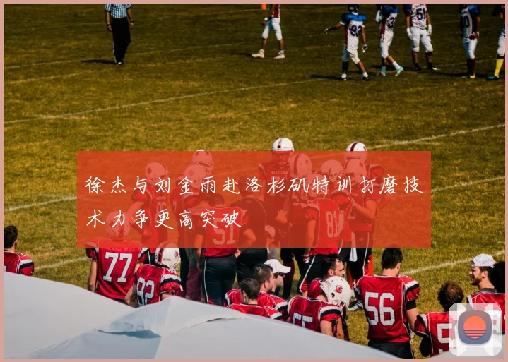 徐杰与刘金雨赴洛杉矶特训打磨技术力争更高突破