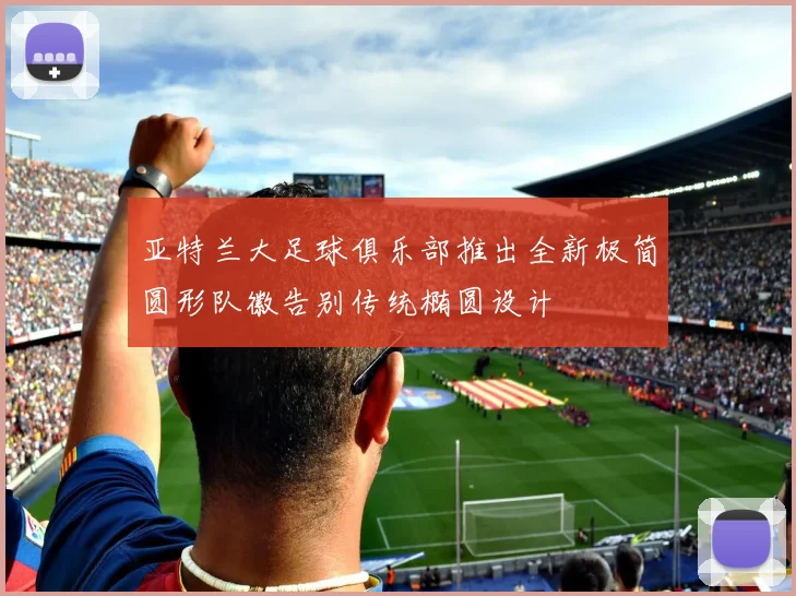 亚特兰大足球俱乐部推出全新极简圆形队徽告别传统椭圆设计