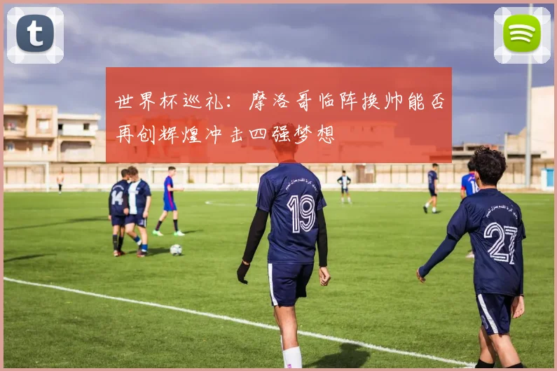 世界杯巡礼：摩洛哥临阵换帅能否再创辉煌冲击四强梦想