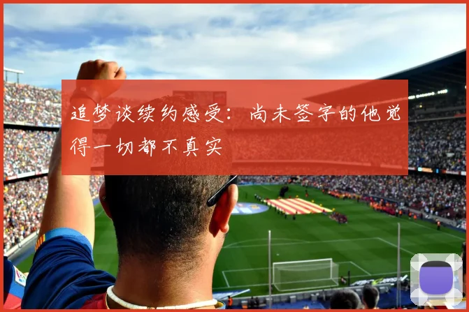 追梦谈续约感受：尚未签字的他觉得一切都不真实