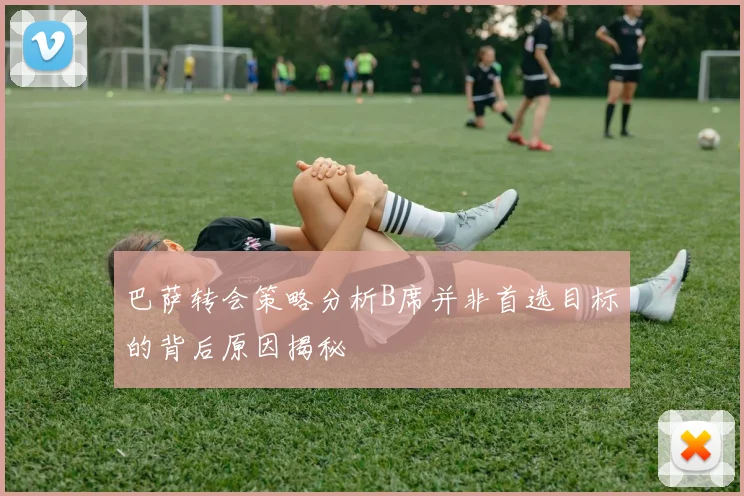 巴萨转会策略分析B席并非首选目标的背后原因揭秘