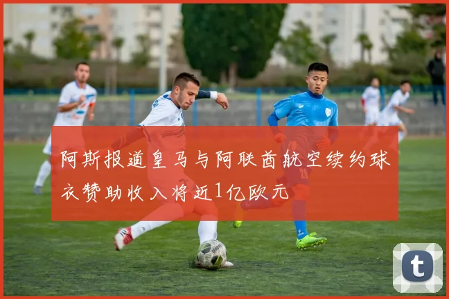 阿斯报道皇马与阿联酋航空续约球衣赞助收入将近1亿欧元