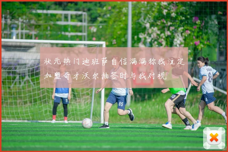 状元热门迪班萨自信满满称我注定加盟奇才沃尔抽签时与我对视