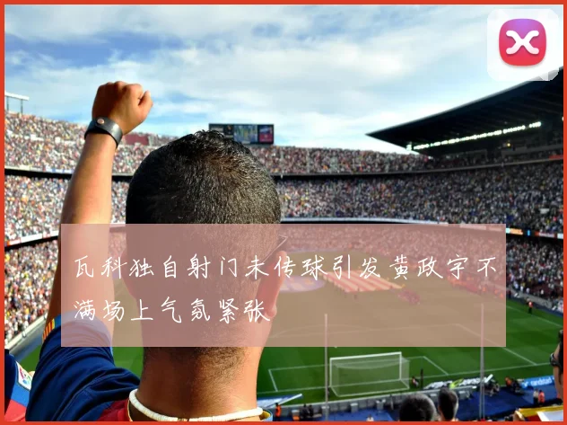 瓦科独自射门未传球引发黄政宇不满场上气氛紧张