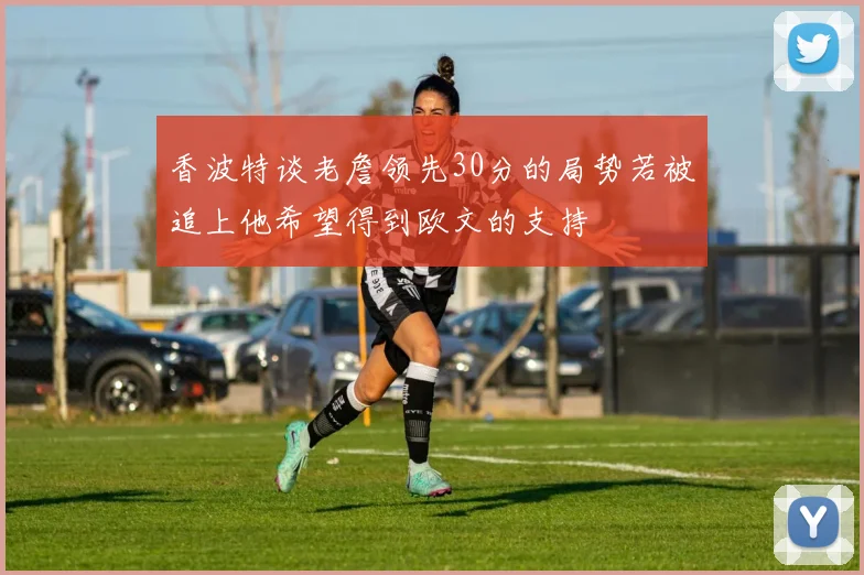 香波特谈老詹领先30分的局势若被追上他希望得到欧文的支持