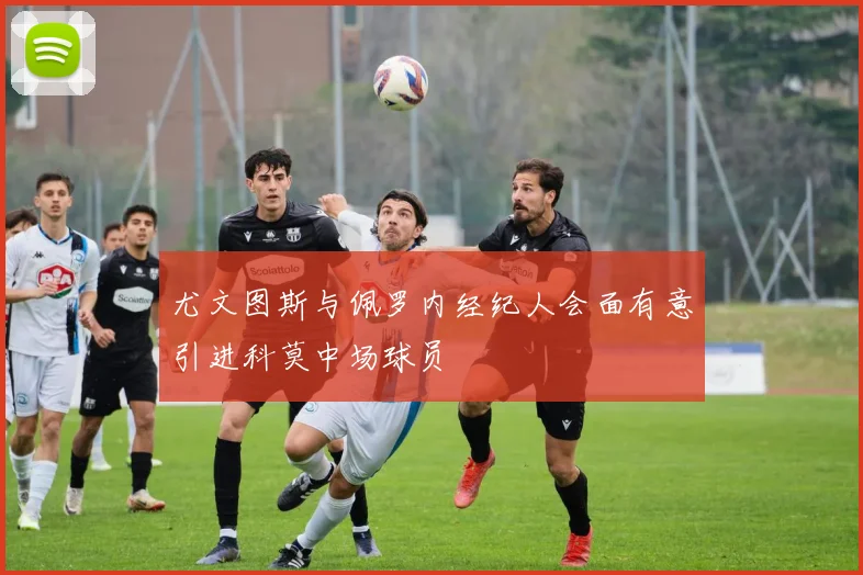 尤文图斯与佩罗内经纪人会面有意引进科莫中场球员