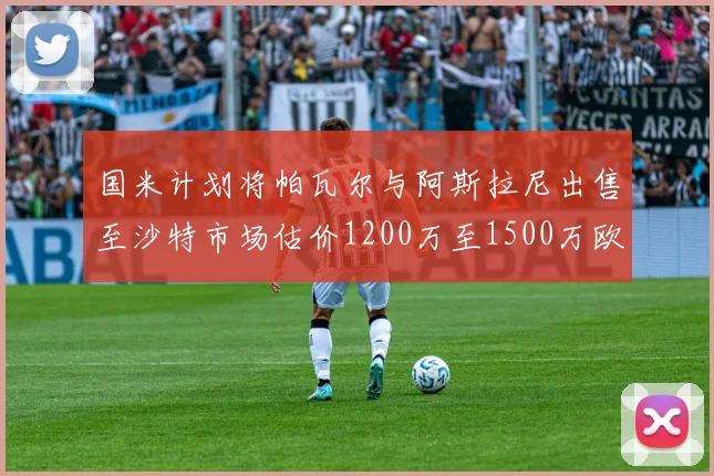 国米计划将帕瓦尔与阿斯拉尼出售至沙特市场估价1200万至1500万欧元