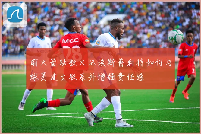 前火箭助教火记谈斯普利特如何与球员建立联系并增强责任感