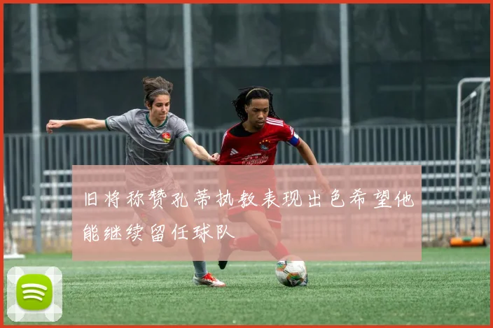 旧将称赞孔蒂执教表现出色希望他能继续留任球队