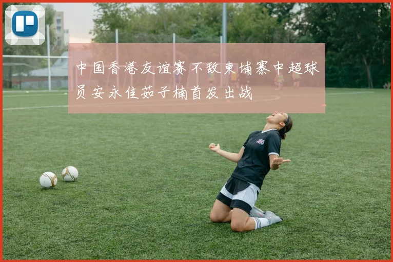 中国香港友谊赛不敌柬埔寨中超球员安永佳茹子楠首发出战