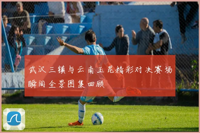 武汉三镇与云南玉昆精彩对决赛场瞬间全景图集回顾