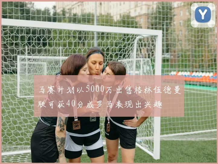 马赛计划以5000万出售格林伍德曼联可获40分成罗马表现出兴趣