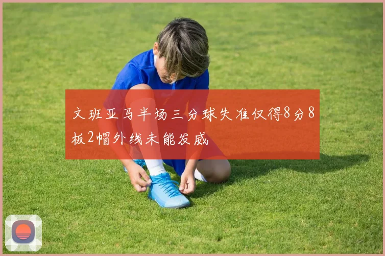 文班亚马半场三分球失准仅得8分8板2帽外线未能发威
